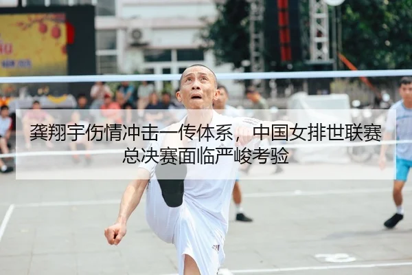 龚翔宇伤情冲击一传体系，中国女排世联赛总决赛面临严峻考验