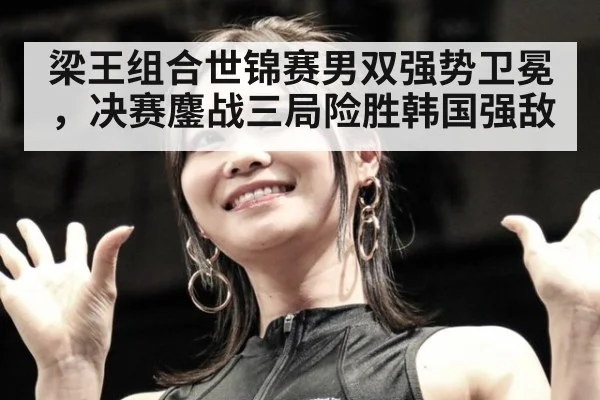 梁王组合世锦赛男双强势卫冕,决赛鏖战三局险胜韩国强敌